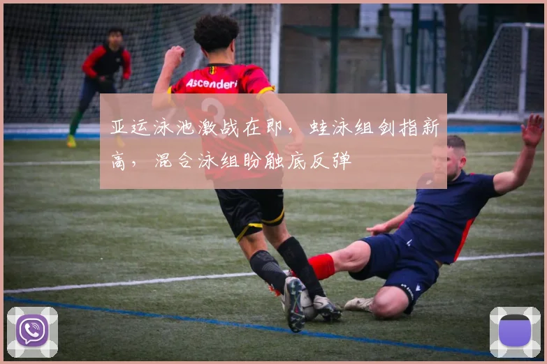 亚运泳池激战在即，蛙泳组剑指新高，混合泳组盼触底反弹