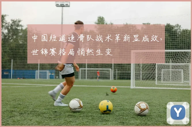 中国短道速滑队战术革新显成效，世锦赛格局悄然生变