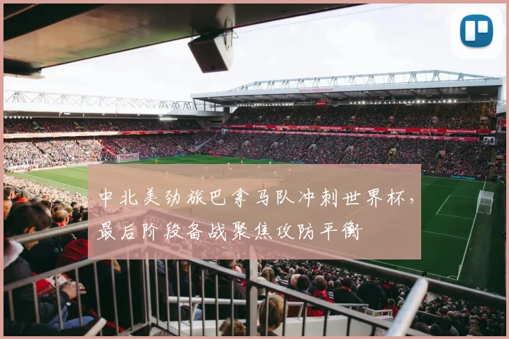 中北美劲旅巴拿马队冲刺世界杯，最后阶段备战聚焦攻防平衡