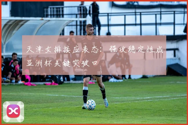 天津女排接应表态：强攻稳定性成亚洲杯关键突破口