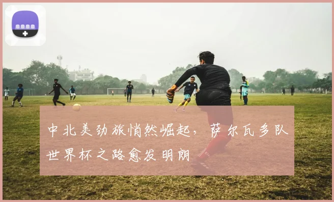 中北美劲旅悄然崛起，萨尔瓦多队世界杯之路愈发明朗