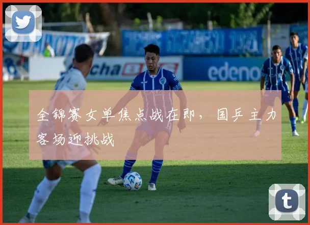 全锦赛女单焦点战在即，国乒主力客场迎挑战