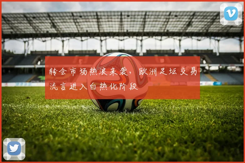 转会市场热浪来袭，欧洲足坛交易流言进入白热化阶段