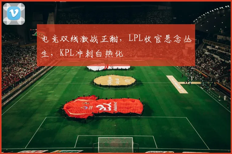 电竞双线激战正酣，LPL收官悬念丛生，KPL冲刺白热化