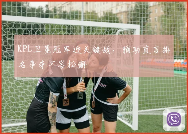 KPL卫冕冠军迎关键战，辅助直言排名争夺不容松懈