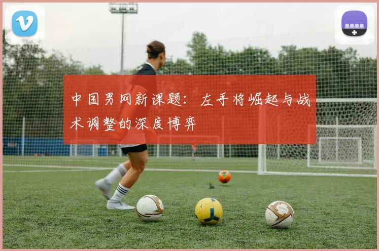 中国男网新课题：左手将崛起与战术调整的深度博弈