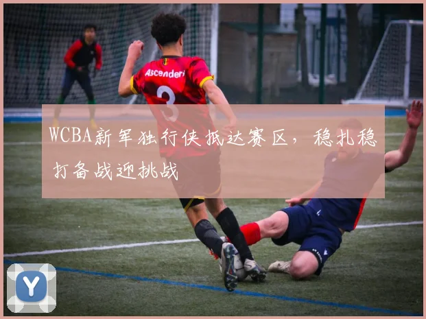 WCBA新军独行侠抵达赛区，稳扎稳打备战迎挑战