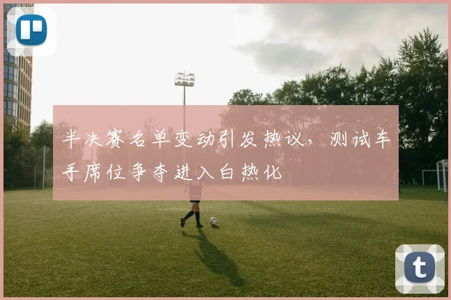 半决赛名单变动引发热议，测试车手席位争夺进入白热化