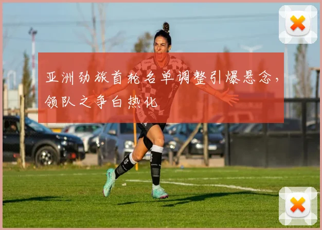 亚洲劲旅首轮名单调整引爆悬念，领队之争白热化