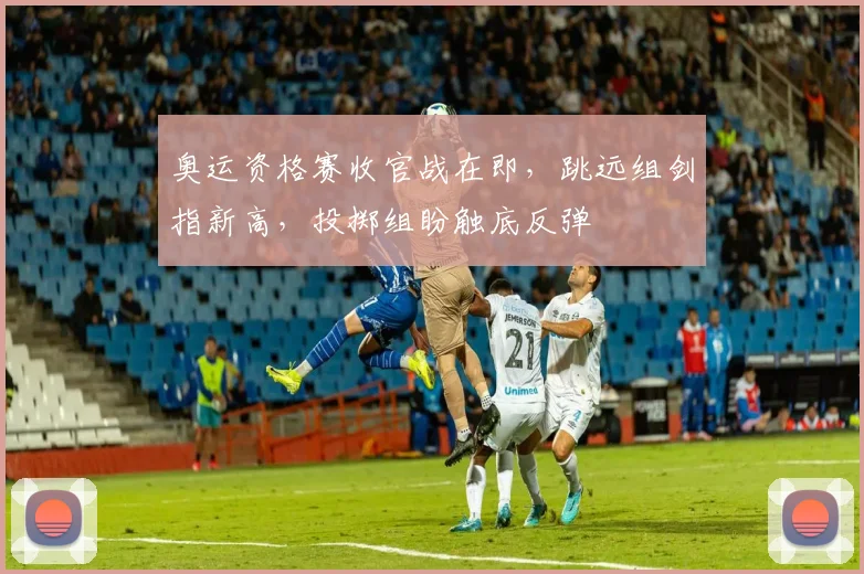 奥运资格赛收官战在即，跳远组剑指新高，投掷组盼触底反弹