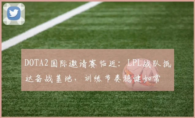 DOTA2国际邀请赛临近：LPL战队抵达备战基地，训练节奏稳健如常