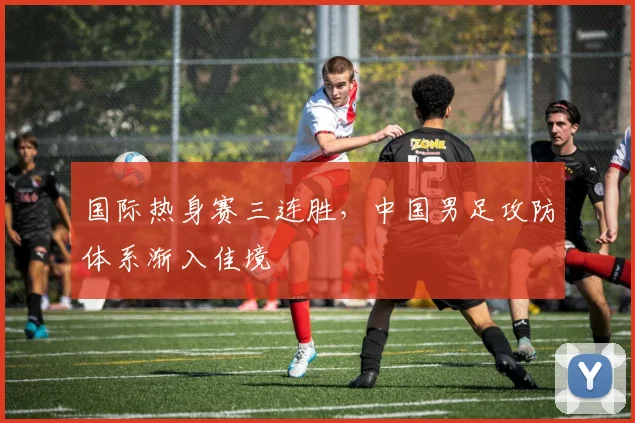 国际热身赛三连胜，中国男足攻防体系渐入佳境