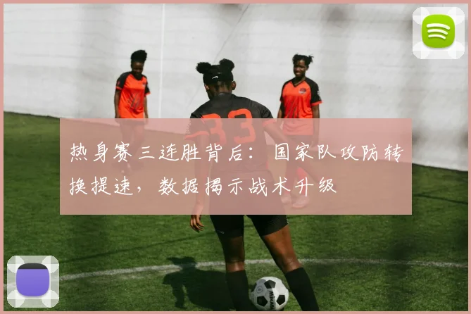 热身赛三连胜背后：国家队攻防转换提速，数据揭示战术升级