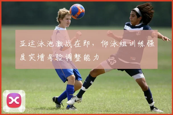 亚运泳池激战在即，仰泳组训练强度突增考验调整能力