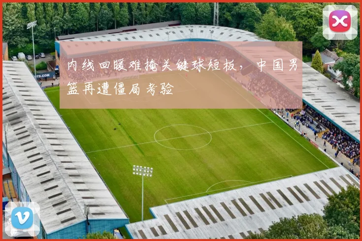 内线回暖难掩关键球短板，中国男篮再遭僵局考验