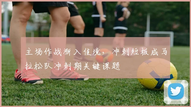 主场作战渐入佳境，冲刺短板成马拉松队冲刺期关键课题