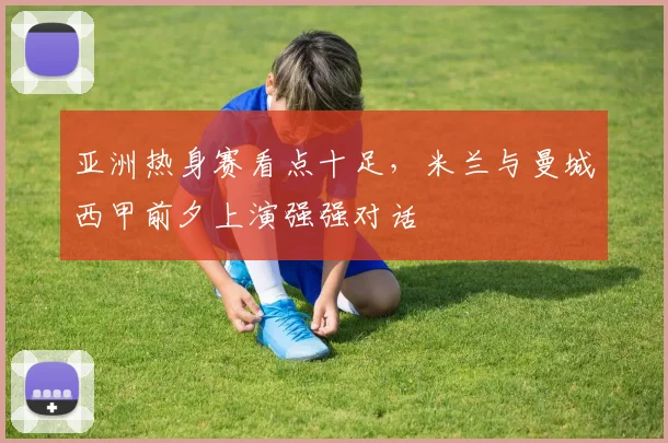 亚洲热身赛看点十足，米兰与曼城西甲前夕上演强强对话