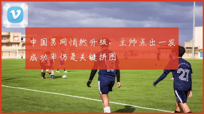 中国男网悄然升级，主帅点出一发成功率仍是关键拼图