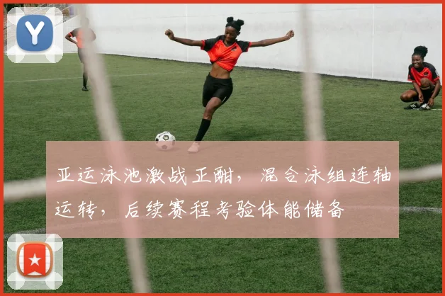 亚运泳池激战正酣，混合泳组连轴运转，后续赛程考验体能储备