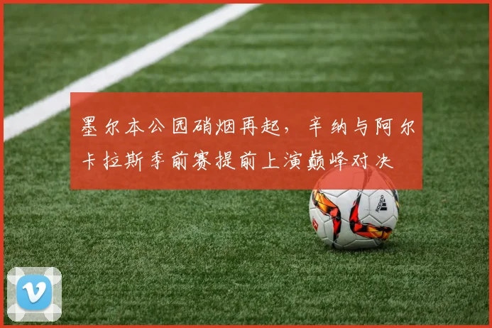 墨尔本公园硝烟再起，辛纳与阿尔卡拉斯季前赛提前上演巅峰对决