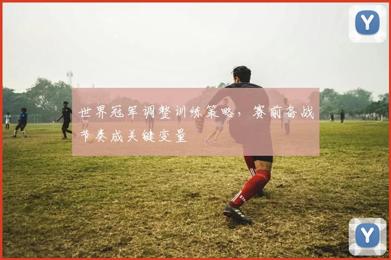 世界冠军调整训练策略，赛前备战节奏成关键变量