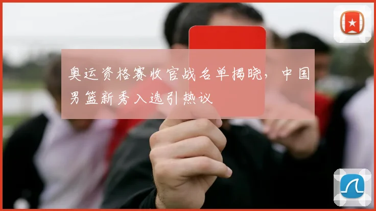 奥运资格赛收官战名单揭晓，中国男篮新秀入选引热议