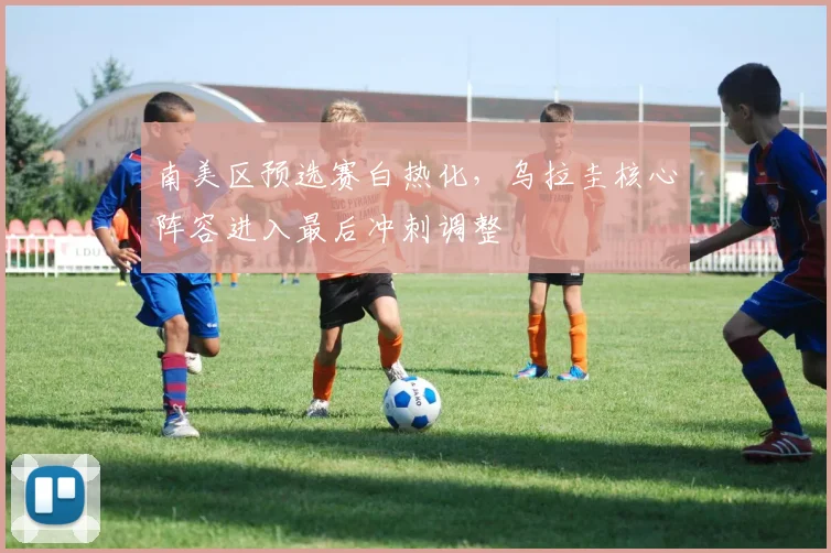 南美区预选赛白热化，乌拉圭核心阵容进入最后冲刺调整