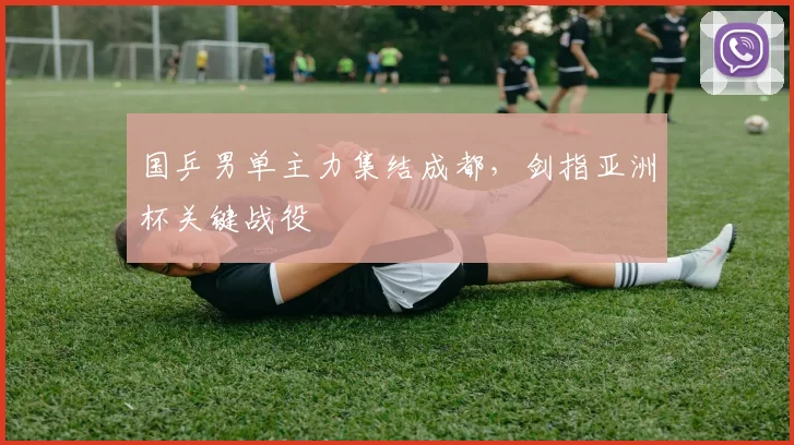 国乒男单主力集结成都，剑指亚洲杯关键战役