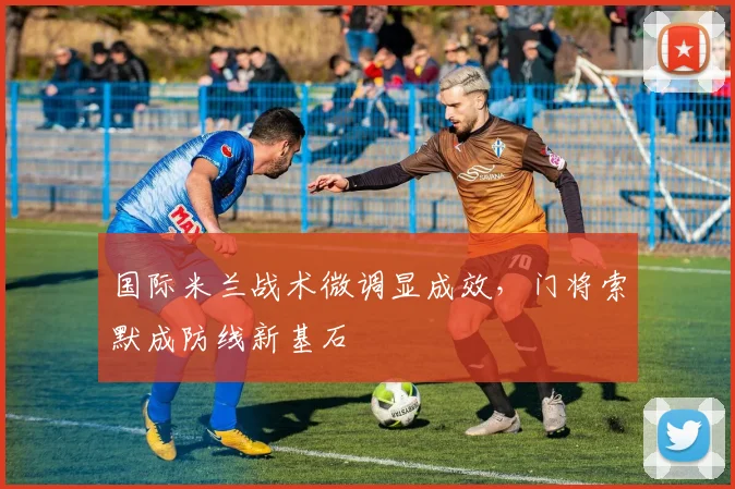 国际米兰战术微调显成效，门将索默成防线新基石