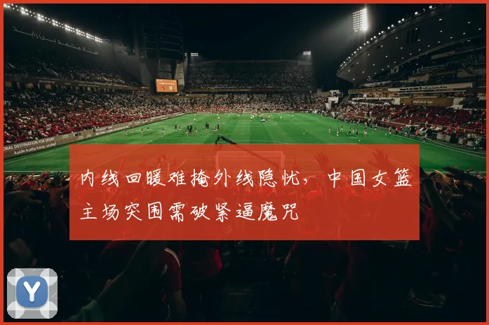 内线回暖难掩外线隐忧，中国女篮主场突围需破紧逼魔咒