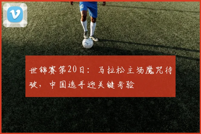 世锦赛第20日：马拉松主场魔咒待破，中国选手迎关键考验