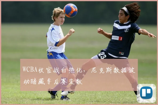 WCBA收官战白热化，尼克斯数据波动暗藏季后赛变数