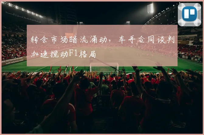 转会市场暗流涌动，车手合同谈判加速搅动F1格局
