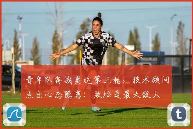 青年队备战奥运第三轮，技术顾问点出心态隐患：放松是最大敌人
