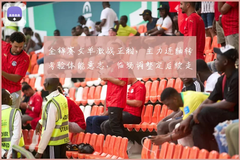 全锦赛女单激战正酣，主力连轴转考验体能意志，临场调整定后续走向