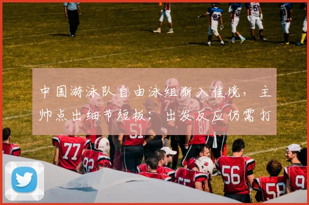 中国游泳队自由泳组渐入佳境，主帅点出细节短板：出发反应仍需打磨