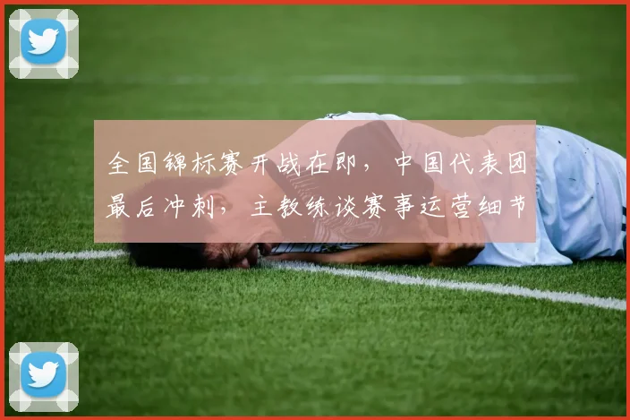 全国锦标赛开战在即，中国代表团最后冲刺，主教练谈赛事运营细节