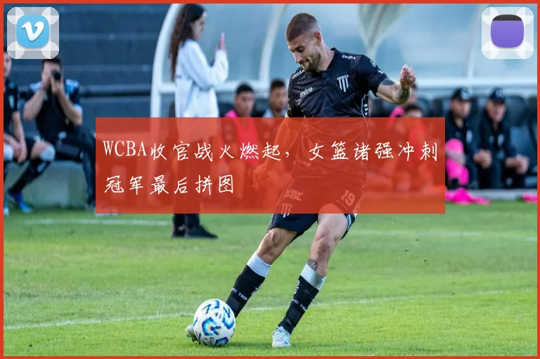 WCBA收官战火燃起，女篮诸强冲刺冠军最后拼图
