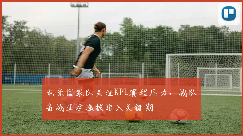电竞国家队关注KPL赛程压力，战队备战亚运选拔进入关键期