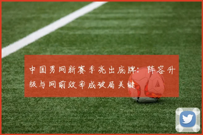 中国男网新赛季亮出底牌：阵容升级与网前效率成破局关键