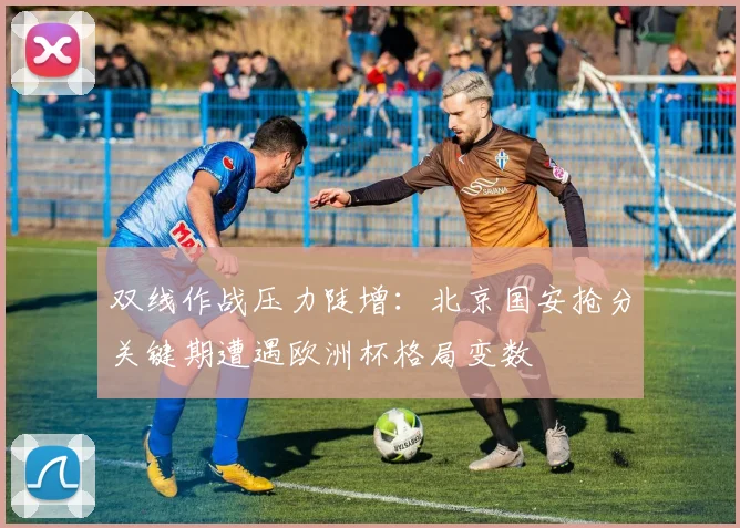 双线作战压力陡增：北京国安抢分关键期遭遇欧洲杯格局变数
