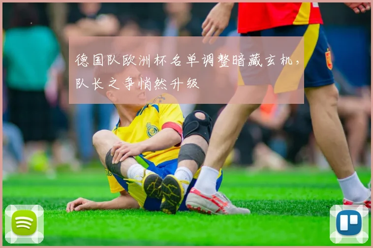 德国队欧洲杯名单调整暗藏玄机，队长之争悄然升级