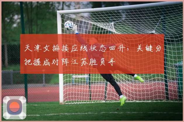 天津女排接应线状态回升，关键分把握成对阵江苏胜负手