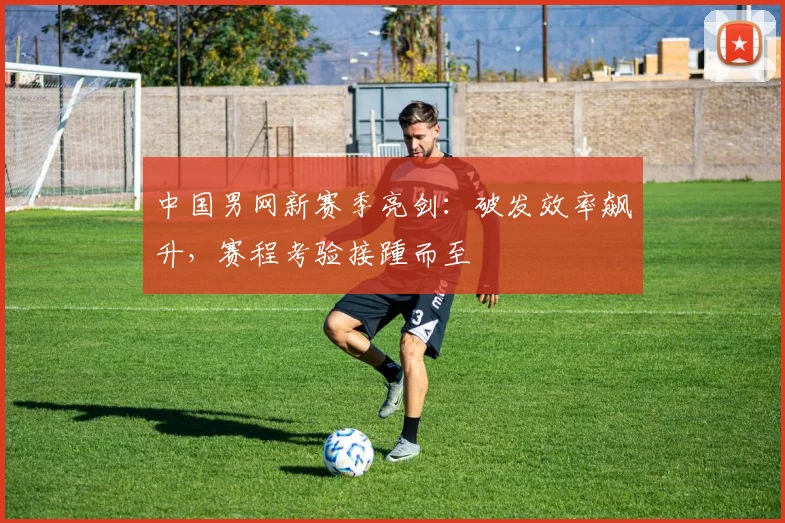 中国男网新赛季亮剑：破发效率飙升，赛程考验接踵而至