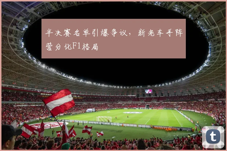 半决赛名单引爆争议，新老车手阵营分化F1格局
