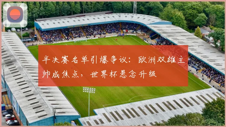 半决赛名单引爆争议：欧洲双雄主帅成焦点，世界杯悬念升级