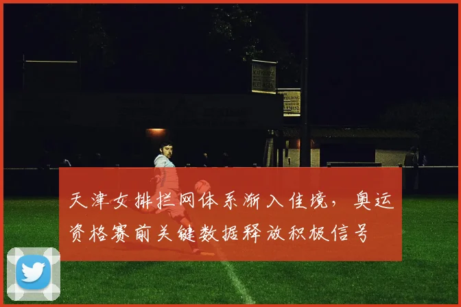 天津女排拦网体系渐入佳境，奥运资格赛前关键数据释放积极信号
